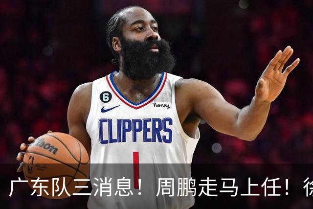 广东队三消息！周鹏走马上任！徐昕即将回归！徐杰留队奎因跑路