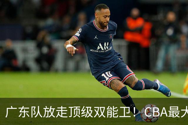 广东队放走顶级双能卫！CBA最大黑马捡漏签下，朱芳雨这波亏麻了